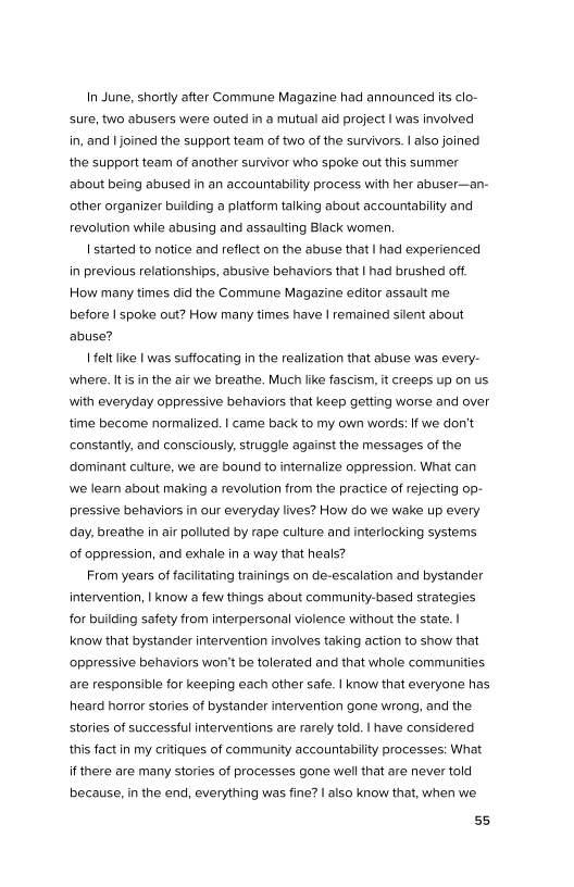 In June, shortly after Commune Magazine had announced its clo-
sure, two abusers were outed in a mutual aid project I was involved
in, and | joined the support team of two of the survivors. | also joined
the support team of another survivor who spoke out this summer
‘about being abused in an accountability process with her abuser—an-
other organizer building a platform talking about accountability and
revolution while abusing and assaulting Black women.

| started to notice and reflect on the abuse that | had experienced
in previous relationships, abusive behaviors that | had brushed off.
How many times did the Commune Magazine editor assault me
before I spoke out? How many times have | remained silent about
‘abuse?

| elt like | was suffocating in the realization that abuse was every-
‘where. It isin the air we breathe. Much like fascism, it creeps up on us
with everyday oppressive behaviors that keep getting worse and over,
time become normalized. | came back to my own words: If we don't
constantly, and consciously, struggle against the messages of the
dominant culture, we are bound to internalize oppression. What can
we learn about making a revolution from the practice of rejecting op-
pressive behaviors in our everyday lives? How do we wake up every
day, breathe in air polluted by rape culture and interlocking systems
of oppression, and exhale in a way that heals?

From years of facilitating trainings on de-escalation and bystander
intervention, | know a few things about community-based strategies
for building safety from interpersonal violence without the state. |
know that bystander intervention involves taking action to show that
oppressive behaviors won't be tolerated and that whole communities
are responsible for keeping each other safe. | know that everyone has
heard horror stories of bystander intervention gone wrong, and the
stories of successful interventions are rarely told. | have considered
this fact in my critiques of community accountability processes: What
if there are many stories of processes gone well that are never told
because, in the end, everything was fine? I also know that, when we

55
